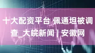 十大配资平台 佩通坦被调查_大皖新闻 | 安徽网