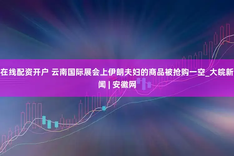 在线配资开户 云南国际展会上伊朗夫妇的商品被抢购一空_大皖新闻 | 安徽网