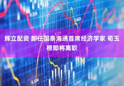 辉立配资 卸任国泰海通首席经济学家 荀玉根即将离职
