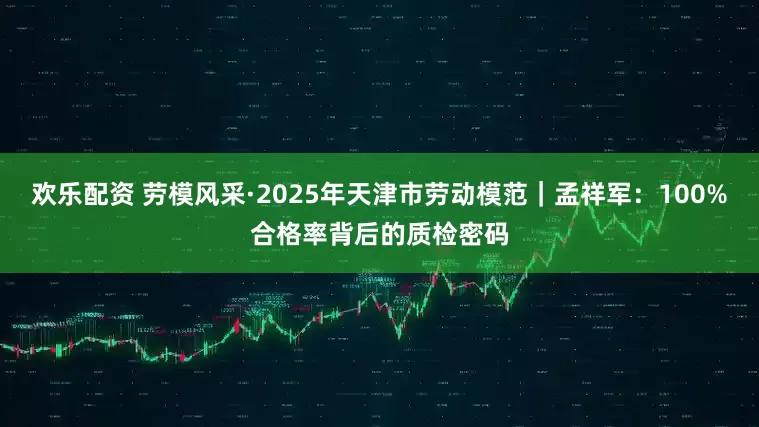 欢乐配资 劳模风采·2025年天津市劳动模范｜孟祥军：100%合格率背后的质检密码
