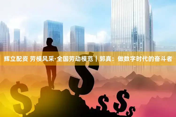 辉立配资 劳模风采·全国劳动模范｜郭真：做数字时代的奋斗者