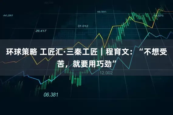 环球策略 工匠汇·三秦工匠｜程育文：“不想受苦，就要用巧劲”