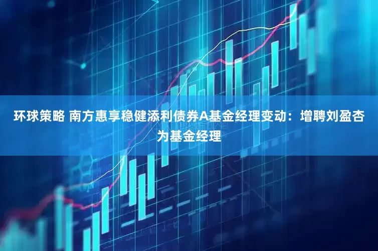 环球策略 南方惠享稳健添利债券A基金经理变动：增聘刘盈杏为基金经理