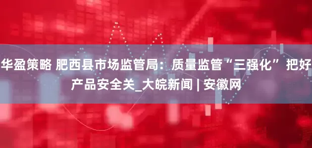 华盈策略 肥西县市场监管局：质量监管“三强化” 把好产品安全关_大皖新闻 | 安徽网