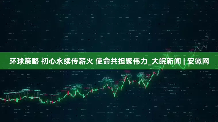 环球策略 初心永续传薪火 使命共担聚伟力_大皖新闻 | 安徽网