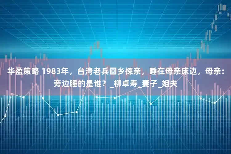 华盈策略 1983年，台湾老兵回乡探亲，睡在母亲床边，母亲：旁边睡的是谁？_柳卓寿_妻子_姐夫
