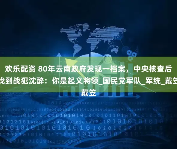 欢乐配资 80年云南政府发现一档案，中央核查后找到战犯沈醉：你是起义将领_国民党军队_军统_戴笠