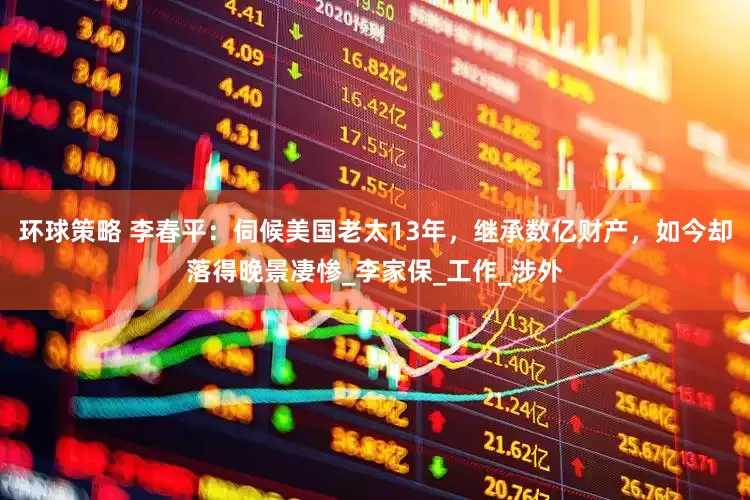 环球策略 李春平：伺候美国老太13年，继承数亿财产，如今却落得晚景凄惨_李家保_工作_涉外