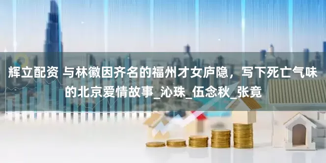 辉立配资 与林徽因齐名的福州才女庐隐，写下死亡气味的北京爱情故事_沁珠_伍念秋_张竟