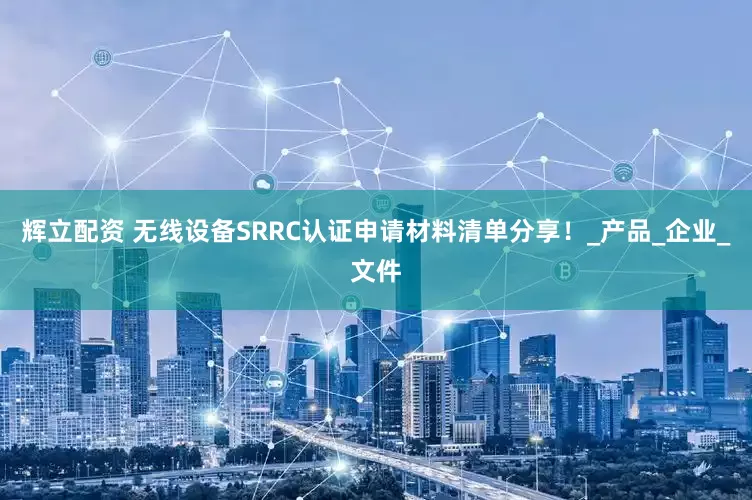 辉立配资 无线设备SRRC认证申请材料清单分享！_产品_企业_文件