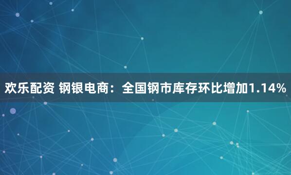 欢乐配资 钢银电商：全国钢市库存环比增加1.14%