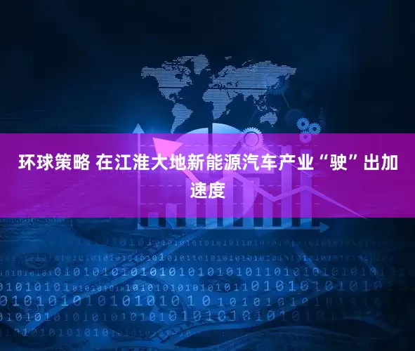 环球策略 在江淮大地新能源汽车产业“驶”出加速度