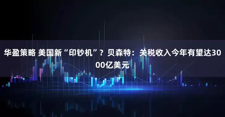 华盈策略 美国新“印钞机”？贝森特：关税收入今年有望达3000亿美元