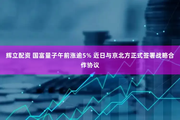 辉立配资 国富量子午前涨逾5% 近日与京北方正式签署战略合作协议