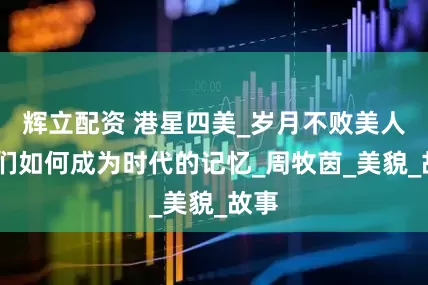 辉立配资 港星四美_岁月不败美人,她们如何成为时代的记忆_周牧茵_美貌_故事