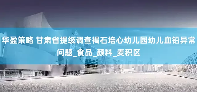 华盈策略 甘肃省提级调查褐石培心幼儿园幼儿血铅异常问题_食品_颜料_麦积区