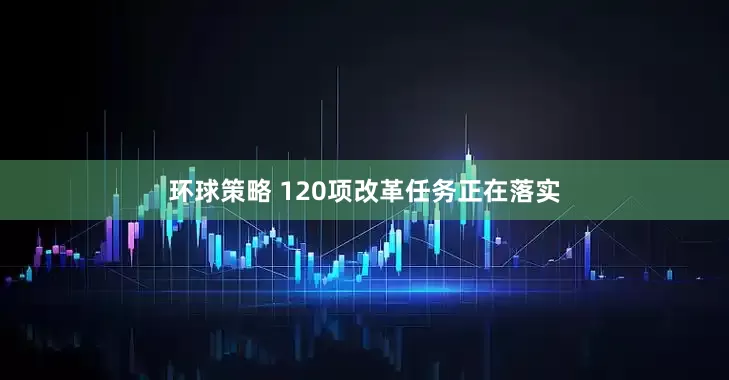 环球策略 120项改革任务正在落实