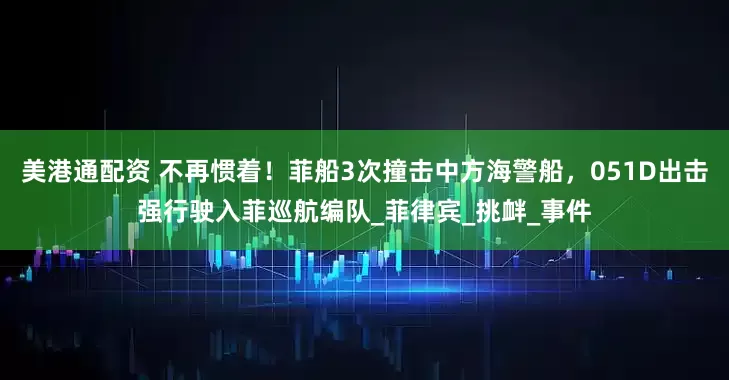 美港通配资 不再惯着！菲船3次撞击中方海警船，051D出击强行驶入菲巡航编队_菲律宾_挑衅_事件