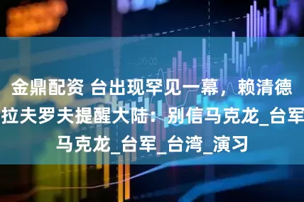 金鼎配资 台出现罕见一幕，赖清德得意洋洋，拉夫罗夫提醒大陆：别信马克龙_台军_台湾_演习