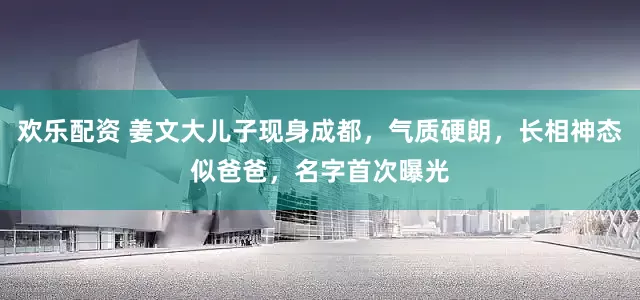 欢乐配资 姜文大儿子现身成都，气质硬朗，长相神态似爸爸，名字首次曝光