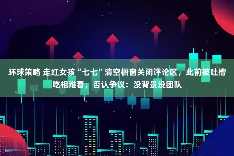 环球策略 走红女孩“七七”清空橱窗关闭评论区，此前被吐槽吃相难看，否认争议：没背景没团队