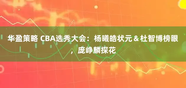 华盈策略 CBA选秀大会：杨曦皓状元＆杜智博榜眼，庞峥麟探花