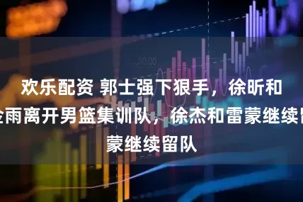 欢乐配资 郭士强下狠手，徐昕和刘金雨离开男篮集训队，徐杰和雷蒙继续留队
