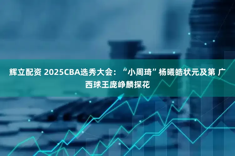辉立配资 2025CBA选秀大会：“小周琦”杨曦皓状元及第 广西球王庞峥麟探花