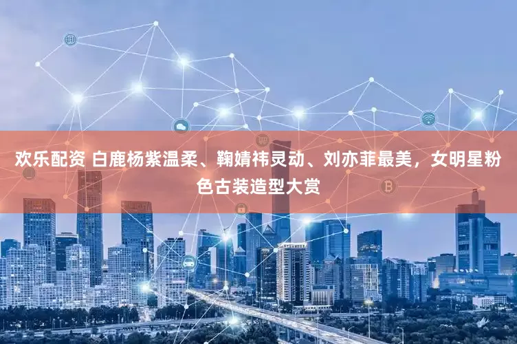 欢乐配资 白鹿杨紫温柔、鞠婧祎灵动、刘亦菲最美，女明星粉色古装造型大赏