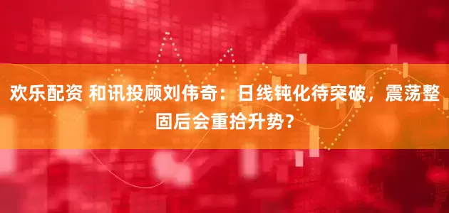 欢乐配资 和讯投顾刘伟奇：日线钝化待突破，震荡整固后会重拾升势？