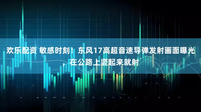 欢乐配资 敏感时刻！东风17高超音速导弹发射画面曝光，在公路上竖起来就射