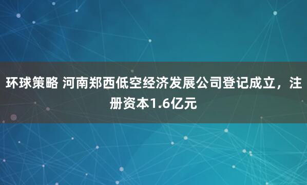 环球策略 河南郑西低空经济发展公司登记成立，注册资本1.6亿元