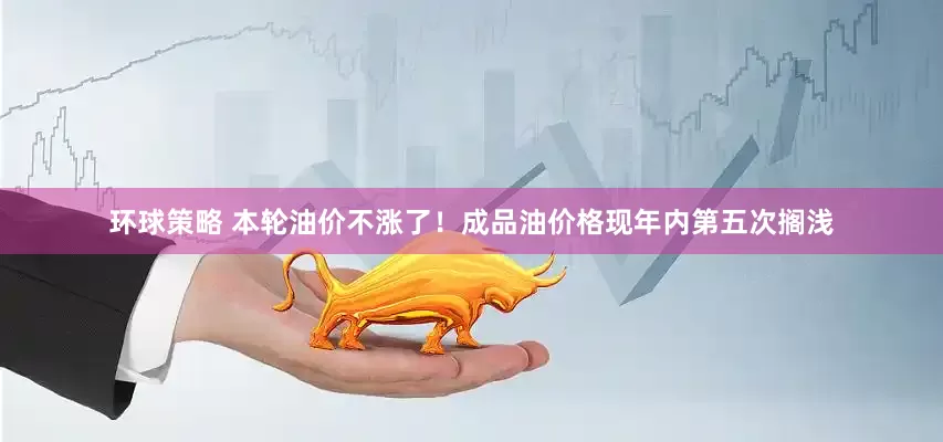 环球策略 本轮油价不涨了！成品油价格现年内第五次搁浅