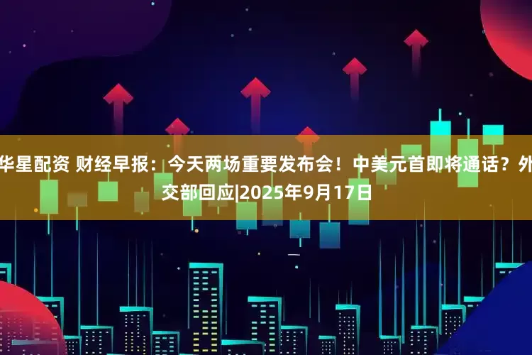 华星配资 财经早报：今天两场重要发布会！中美元首即将通话？外交部回应|2025年9月17日