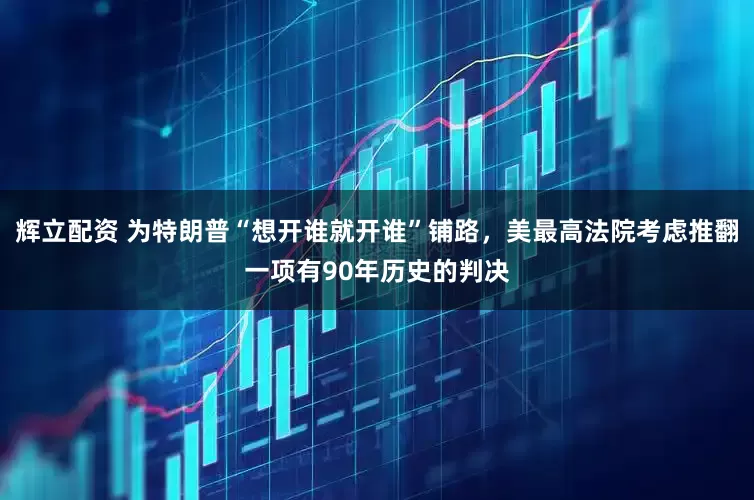 辉立配资 为特朗普“想开谁就开谁”铺路，美最高法院考虑推翻一项有90年历史的判决