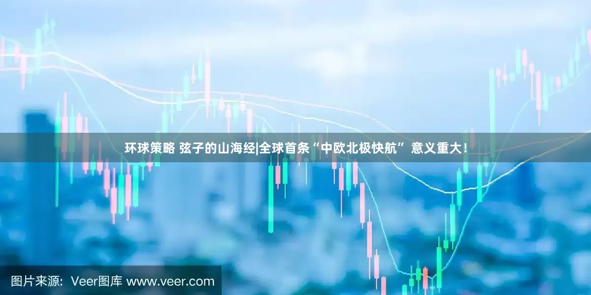 环球策略 弦子的山海经|全球首条“中欧北极快航” 意义重大！