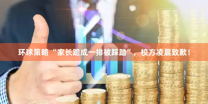 环球策略 “家长跪成一排被踩踏”，校方凌晨致歉！