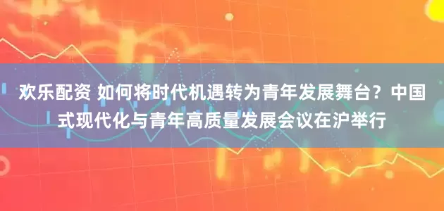 欢乐配资 如何将时代机遇转为青年发展舞台？中国式现代化与青年高质量发展会议在沪举行