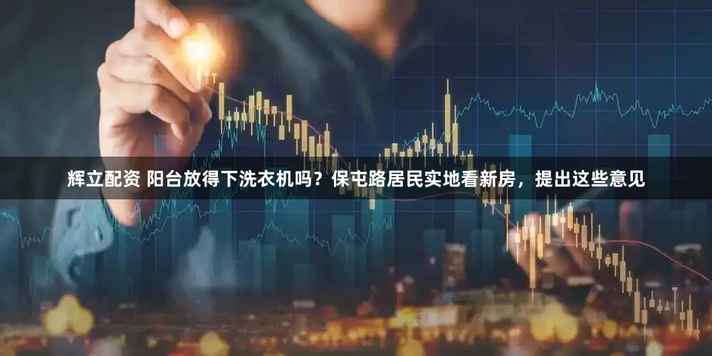 辉立配资 阳台放得下洗衣机吗？保屯路居民实地看新房，提出这些意见