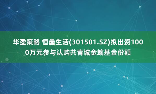 华盈策略 恒鑫生活(301501.SZ)拟出资1000万元参与认购共青城金螭基金份额