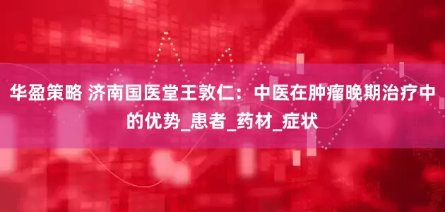 华盈策略 济南国医堂王敦仁：中医在肿瘤晚期治疗中的优势_患者_药材_症状