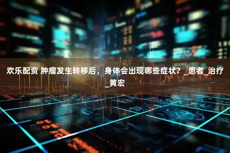 欢乐配资 肿瘤发生转移后，身体会出现哪些症状？_患者_治疗_黄宏