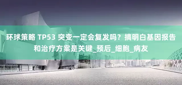 环球策略 TP53 突变一定会复发吗？搞明白基因报告和治疗方案是关键_预后_细胞_病友