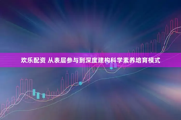 欢乐配资 从表层参与到深度建构科学素养培育模式