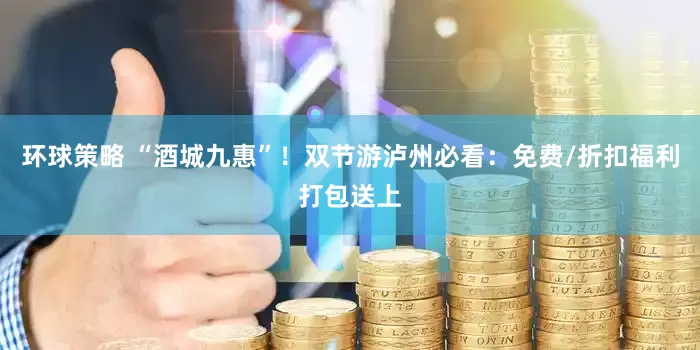 环球策略 “酒城九惠”！双节游泸州必看：免费/折扣福利打包送上