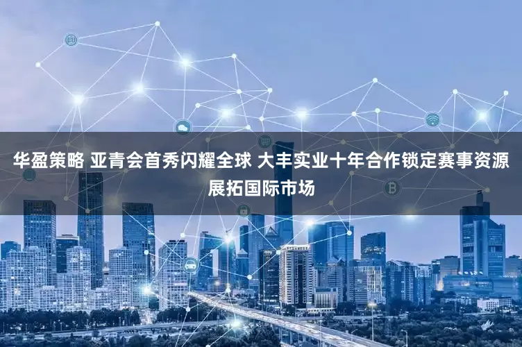 华盈策略 亚青会首秀闪耀全球 大丰实业十年合作锁定赛事资源展拓国际市场