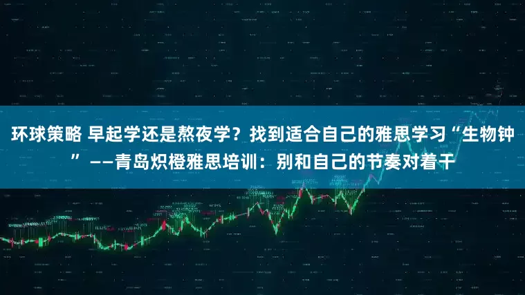 环球策略 早起学还是熬夜学？找到适合自己的雅思学习“生物钟” ——青岛炽橙雅思培训：别和自己的节奏对着干