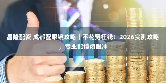 昌隆配资 成都配眼镜攻略｜不花冤枉钱！2026实测攻略，专业配镜闭眼冲