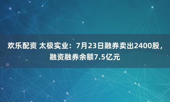 欢乐配资 太极实业：7月23日融券卖出2400股，融资融券余额7.5亿元
