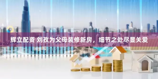 辉立配资 刘孜为父母装修新房，细节之处尽显关爱